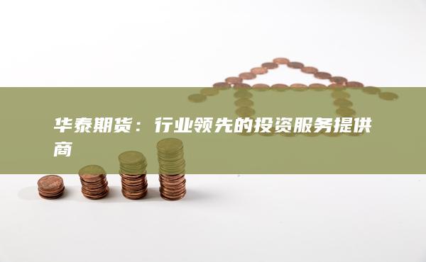 华泰期货：行业领先的投资服务提供商