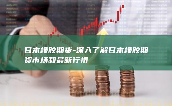 日本橡胶期货-深入了解日本橡胶期货市场和最新行情