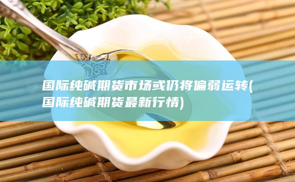 国际纯碱期货市场或仍将偏弱运转 (国际纯碱期货最新行情)