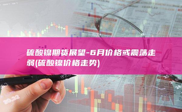 硫酸镍期货展望-6月价格或震荡走弱 (硫酸镍价格走势)