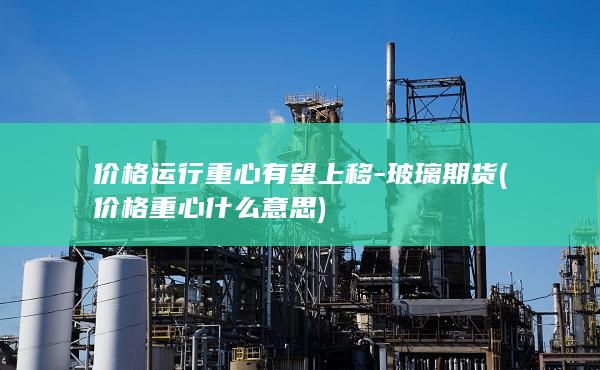价格运行重心有望上移-玻璃期货 (价格重心什么意思)