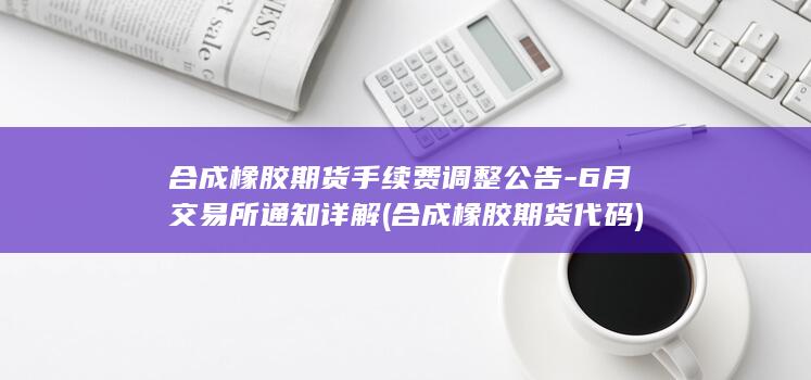 合成橡胶期货手续费调整公告-6月交易所通知详解 (合成橡胶期货