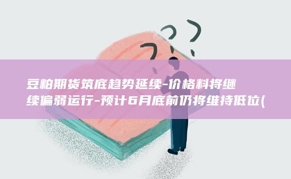 豆粕期货筑底趋势延续-价格料将继续偏弱运行-预计6月底前仍将