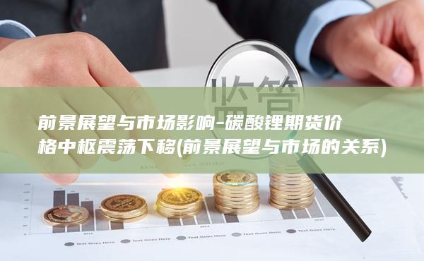 前景展望与市场影响-碳酸锂期货价格中枢震荡下移 (前景展望与