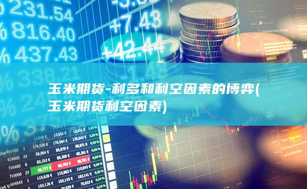 玉米期货-利多和利空因素的博弈 (玉米期货利空因素)