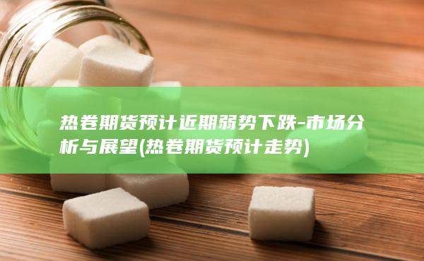 热卷期货预计近期弱势下跌-市场分析与展望 (热卷期货预计走势