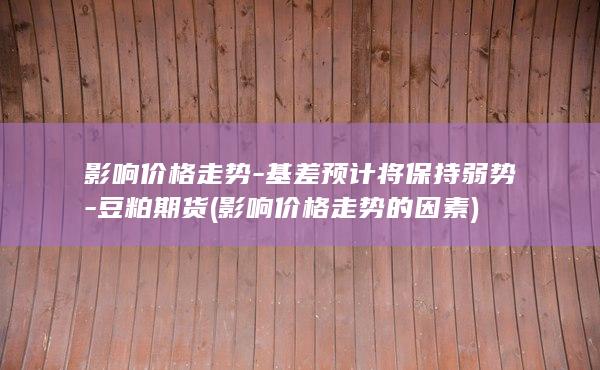 影响价格走势-基差预计将保持弱势-豆粕期货 (影响价格走势的因