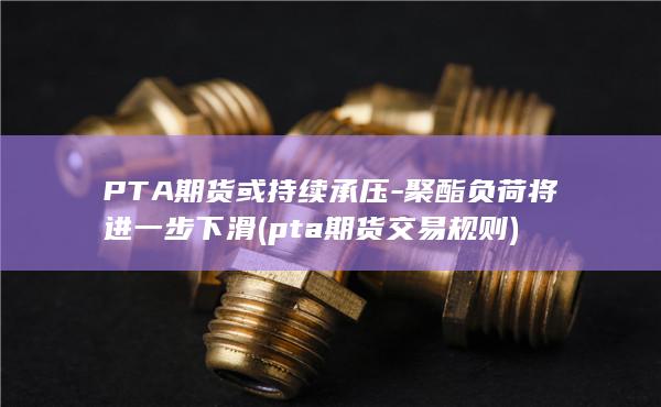 PTA期货或持续承压-聚酯负荷将进一步下滑 (pta期货交易规则)