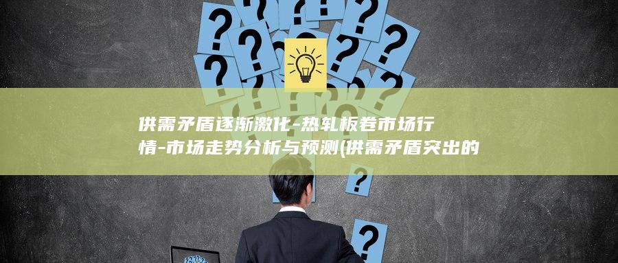 供需矛盾逐渐激化-热轧板卷市场行情-市场走势分析与预测 (供需