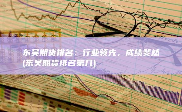 东吴期货排名：行业领先，成绩斐然 (东吴期货排名第几)