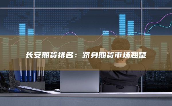 长安期货排名：跻身期货市场翘楚