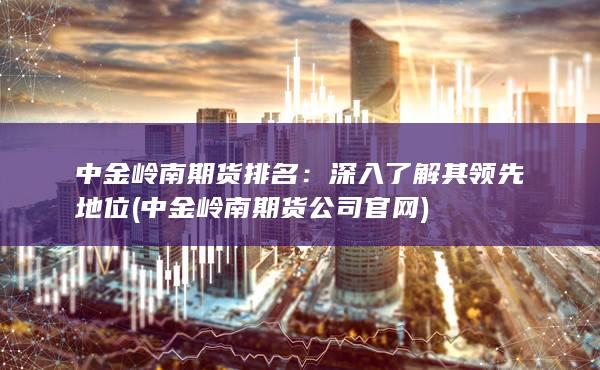 中金岭南期货排名：深入了解其领先地位 (中金岭南期货公司官