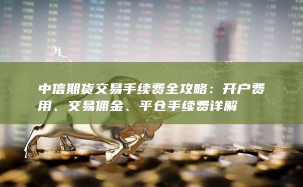 中信期货交易手续费全攻略：开户费用、交易佣金、平仓手续费