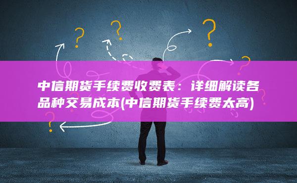 中信期货手续费收费表：详细解读各品种交易成本 (中信期货手