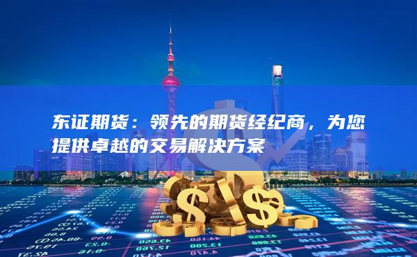 东证期货：领先的期货经纪商，为您提供卓越的交易解决方案