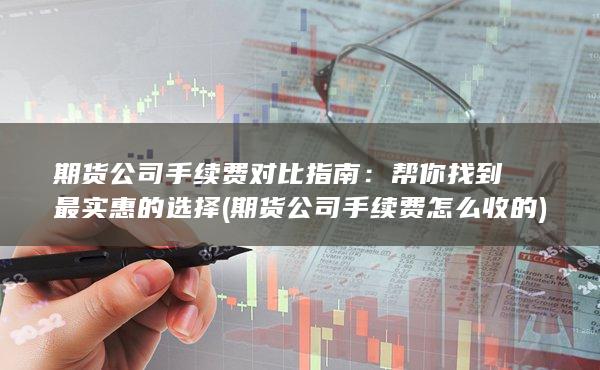 期货公司手续费对比指南：帮你找到最实惠的选择 (期货公司手