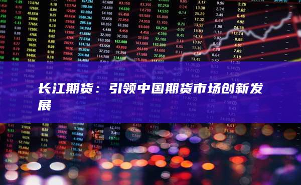长江期货：引领中国期货市场创新发展