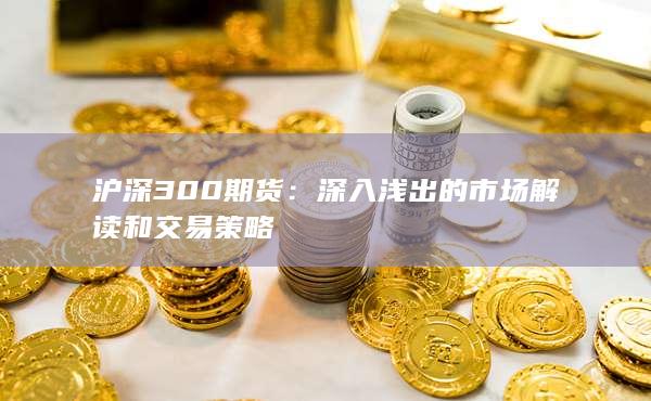 沪深300期货：深入浅出的市场解读和交易策略
