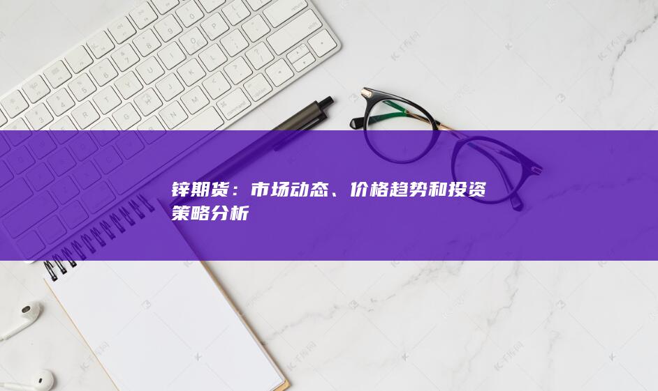 锌期货：市场动态、价格趋势和投资策略分析