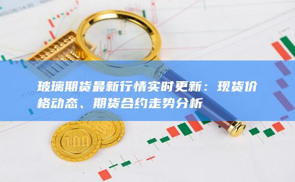 玻璃期货最新行情实时更新：现货价格动态、期货合约走势分析