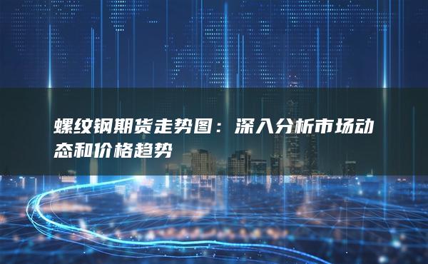 螺纹钢期货走势图：深入分析市场动态和价格趋势