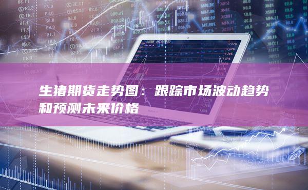 生猪期货走势图：跟踪市场波动趋势和预测未来价格