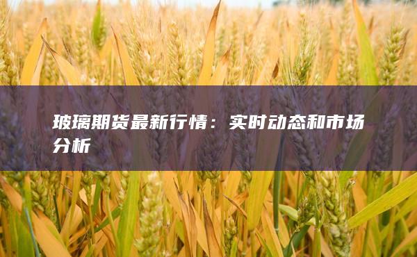 玻璃期货最新行情：实时动态和市场分析