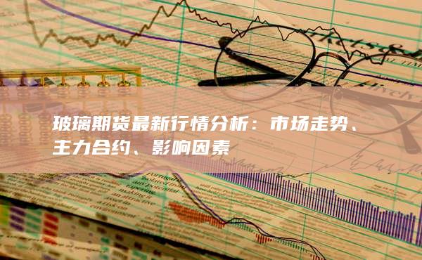 玻璃期货最新行情分析：市场走势、主力合约、影响因素