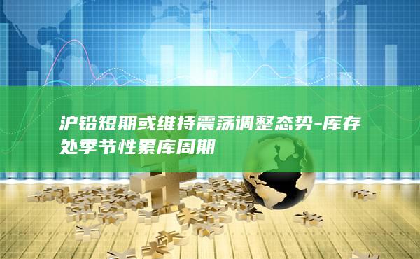 沪铅短期或维持震荡调整态势-库存处季节性累库周期