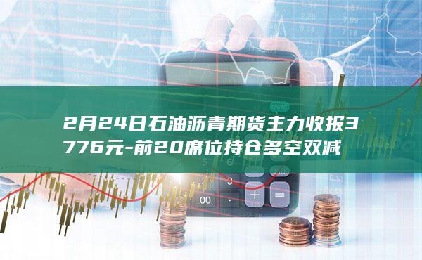 2月24日石油沥青期货主力收报3776元-前20席位持仓多空双减