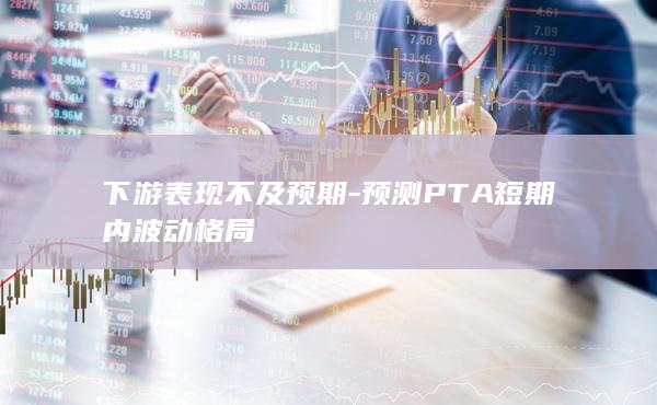 下游表现不及预期-预测PTA短期内波动格局