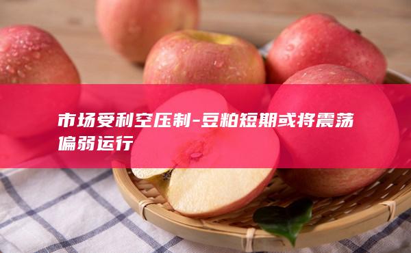 市场受利空压制-豆粕短期或将震荡偏弱运行