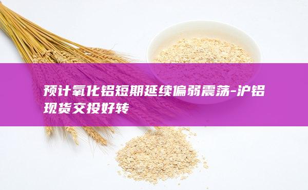 预计氧化铝短期延续偏弱震荡-沪铝现货交投好转