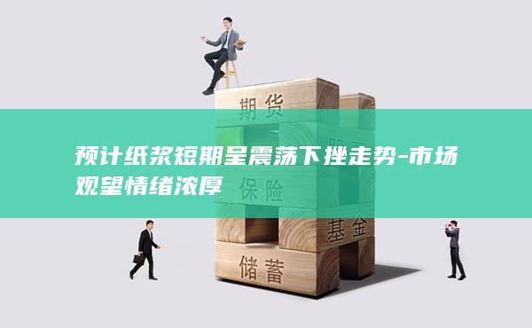 预计纸浆短期呈震荡下挫走势-市场观望情绪浓厚