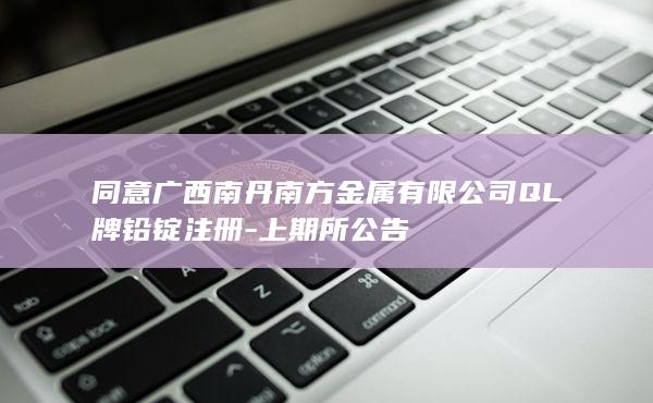 同意广西南丹南方金属有限公司QL牌铅锭注册-上期所公告