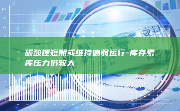 碳酸锂短期或维持偏弱运行-库存累库压力仍较大