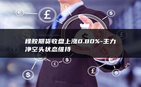 橡胶期货收盘上涨0.80%-主力净空头状态维持