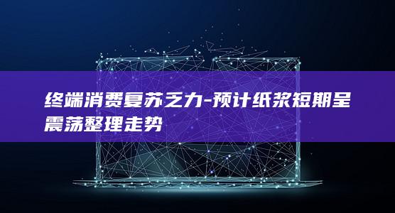 终端消费复苏乏力-预计纸浆短期呈震荡整理走势