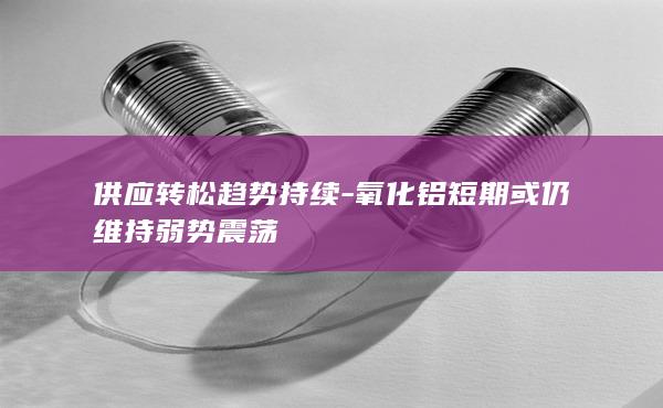 供应转松趋势持续-氧化铝短期或仍维持弱势震荡