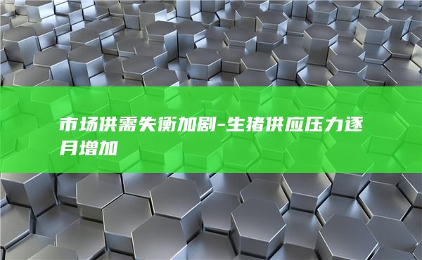 市场供需失衡加剧-生猪供应压力逐月增加