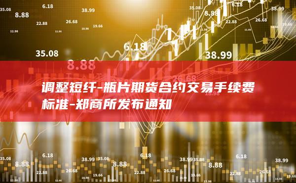 调整短纤-瓶片期货合约交易手续费标准-郑商所发布通知