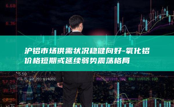 沪铝市场供需状况稳健向好-氧化铝价格短期或延续弱势震荡格局