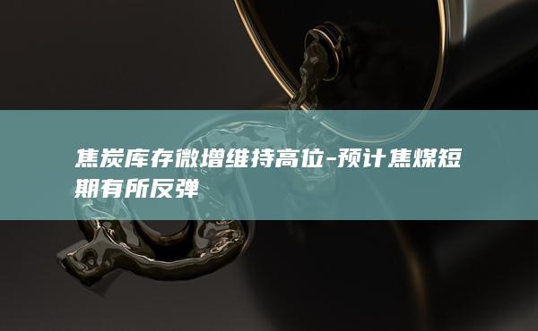 焦炭库存微增维持高位-预计焦煤短期有所反弹