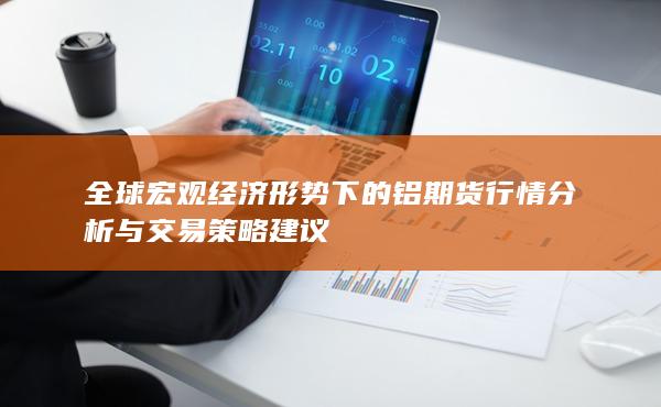全球宏观经济形势下的铝期货行情分析与交易策略建议