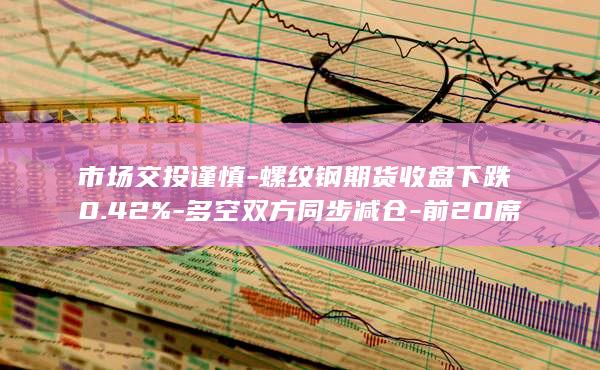 市场交投谨慎-螺纹钢期货收盘下跌0.42%-多空双方同步减仓-前2