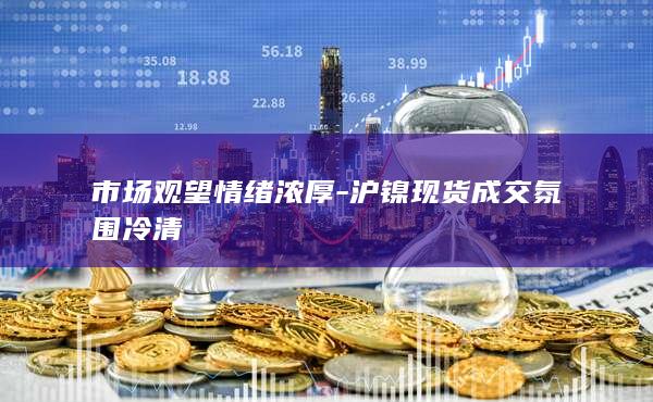 市场观望情绪浓厚-沪镍现货成交氛围冷清
