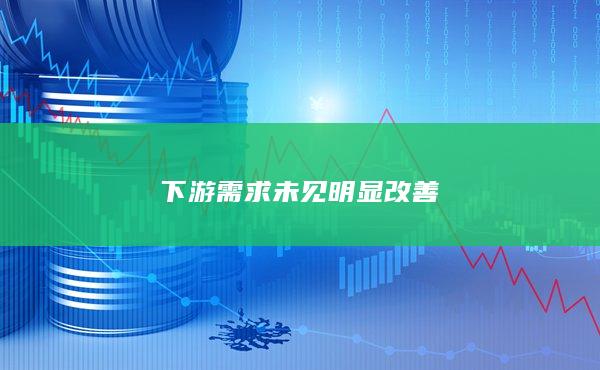 下游需求未见明显改善
