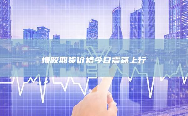 橡胶期货价格今日震荡上行