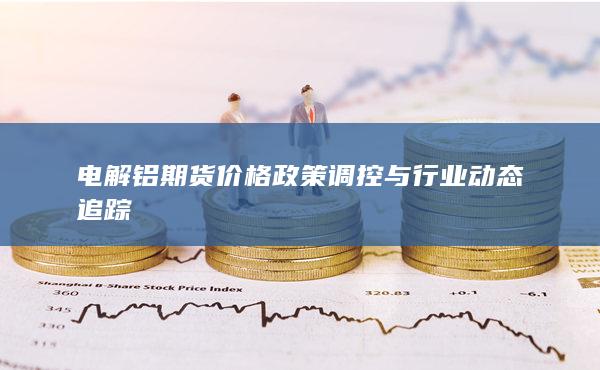 电解铝期货价格政策调控与行业动态追踪