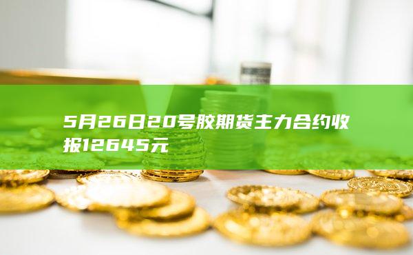 5月26日20号胶期货主力合约收报12645元